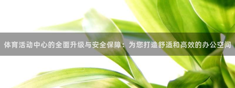 意昂34登录：体育活动中心的全面升级与安全保障：为您打造舒适和高效的办公空间