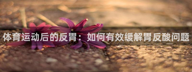 意昂3体育eon：体育运动后的反胃：如何有效缓解胃反酸问题